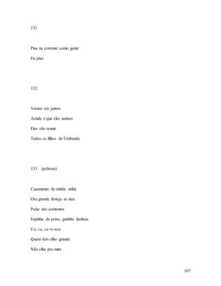 107
131
Pisa na corrente como gente
Eu piso
132
Vamos ver juntos
Aonde é que eles andam
Eles vão reunir
Todos os filhos de Umbanda
133 (pólvora)
Casamento de minha sinhá
Ora grande festejo se deu
Peixe nós comemos
Espinha de peixe, gatinho lambeu
Ca, ca, ca ro mia
Quem tem olho grande
Não olha pra mim
 