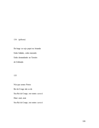 108
134 (pólvora)
De longe eu vejo papai na Aruanda
Estão bulindo, estão mexendo
Estão demandando no Terreiro
de Umbanda
135
Nós que somos Pretos
Rei de Congo não se dá
Seu Rei de Congo, ora vamos saravá
Dizer aruê, aruá
Seu Rei de Congo, ora vamos saravá
 