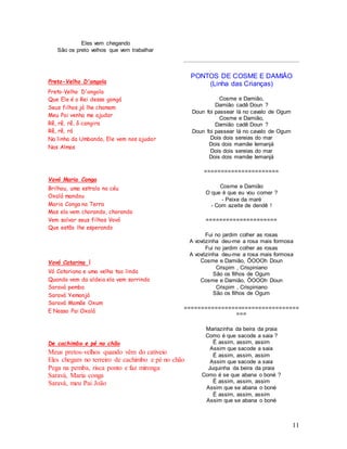 11
Eles vem chegando
São os preto velhos que vem trabalhar
Preto-Velho D'angola
Preto-Velho D'angola
Que Ele é o Rei desse gongá
Seus filhos já lhe chamam
Meu Pai venha me ajudar
Rê, rê, rê, ô cangira
Rê, rê, rá
Na linha da Umbanda, Ele vem nos ajudar
Nas Almas
Vovó Maria Conga
Brilhou, uma estrala no céu
Oxalá mandou
Maria Conga na Terra
Mas ela vem chorando, chorando
Vem salvar seus filhos Vovó
Que estão lhe esperando
Vovó Catarina I
Vó Catariana e uma velha tao linda
Quando vem da aldeia ela vem sorrindo
Saravá pemba
Saravá Yemanjá
Saravá Mamãe Oxum
E Nosso Pai Oxalá
De cachimbo e pé no chão
Meus pretos-velhos quando vêm do cativeio
Eles chegam no terreiro de cachimbo e pé no chão
Pega na pemba, risca ponto e faz mironga
Saravá, Maria conga
Saravá, meu Pai João
PONTOS DE COSME E DAMIÃO
(Linha das Crianças)
Cosme e Damião,
Damião cadê Doun ?
Doun foi passear lá no cavalo de Ogum
Cosme e Damião,
Damião cadê Doun ?
Doun foi passear lá no cavalo de Ogum
Dois dois sereias do mar
Dois dois mamãe Iemanjá
Dois dois sereias do mar
Dois dois mamãe Iemanjá
======================
Cosme e Damião
O que é que eu vou comer ?
- Peixe da maré
- Com azeite de dendê !
=====================
Fui no jardim colher as rosas
A vovózinha deu-me a rosa mais formosa
Fui no jardim colher as rosas
A vovózinha deu-me a rosa mais formosa
Cosme e Damião, ÔOOOh Doun
Crispim , Crispiniano
São os filhos de Ogum
Cosme e Damião, ÔOOOh Doun
Crispim , Crispiniano
São os filhos de Ogum
==================================
===
Mariazinha da beira da praia
Como é que sacode a saia ?
É assim, assim, assim
Assim que sacode a saia
É assim, assim, assim
Assim que sacode a saia
Juquinha da beira da praia
Como é se que abana o boné ?
É assim, assim, assim
Assim que se abana o boné
É assim, assim, assim
Assim que se abana o boné
 