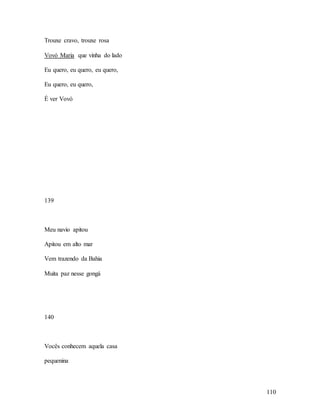 110
Trouxe cravo, trouxe rosa
Vovó Maria que vinha do lado
Eu quero, eu quero, eu quero,
Eu quero, eu quero,
É ver Vovó
139
Meu navio apitou
Apitou em alto mar
Vem trazendo da Bahia
Muita paz nesse gongá
140
Vocês conhecem aquela casa
pequenina
 