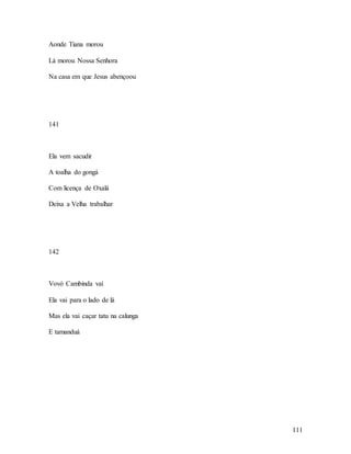 111
Aonde Tiana morou
Lá morou Nossa Senhora
Na casa em que Jesus abençoou
141
Ela vem sacudir
A toalha do gongá
Com licença de Oxalá
Deixa a Velha trabalhar
142
Vovó Cambinda vai
Ela vai para o lado de lá
Mas ela vai caçar tatu na calunga
E tamanduá
 