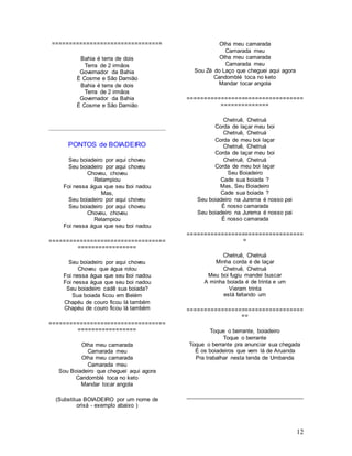 12
================================
Bahia é terra de dois
Terra de 2 irmãos
Governador da Bahia
É Cosme e São Damião
Bahia é terra de dois
Terra de 2 irmãos
Governador da Bahia
É Cosme e São Damião
PONTOS de BOIADEIRO
Seu boiadeiro por aqui choveu
Seu boiadeiro por aqui choveu
Choveu, choveu
Relampiou
Foi nessa água que seu boi nadou
Mas,
Seu boiadeiro por aqui choveu
Seu boiadeiro por aqui choveu
Choveu, choveu
Relampiou
Foi nessa água que seu boi nadou
==================================
=================
Seu boiadeiro por aqui choveu
Choveu que água rolou
Foi nessa água que seu boi nadou
Foi nessa água que seu boi nadou
Seu boiadeiro cadê sua boiada?
Sua boiada ficou em Belém
Chapéu de couro ficou lá também
Chapéu de couro ficou lá também
==================================
=================
Olha meu camarada
Camarada meu
Olha meu camarada
Camarada meu
Sou Boiadeiro que cheguei aqui agora
Candomblé toca no keto
Mandar tocar angola
(Substitua BOIADEIRO por um nome de
orixá - exemplo abaixo )
Olha meu camarada
Camarada meu
Olha meu camarada
Camarada meu
Sou Zé do Laço que cheguei aqui agora
Candomblé toca no keto
Mandar tocar angola
==================================
==============
Chetruê, Chetruá
Corda de laçar meu boi
Chetruê, Chetruá
Corda de meu boi laçar
Chetruê, Chetruá
Corda de laçar meu boi
Chetruê, Chetruá
Corda de meu boi laçar
Seu Boiadeiro
Cade sua boiada ?
Mas, Seu Boiadeiro
Cade sua boiada ?
Seu boiadeiro na Jurema é nosso pai
É nosso camarada
Seu boiadeiro na Jurema é nosso pai
É nosso camarada
==================================
=
Chetruê, Chetruá
Minha corda é de laçar
Chetruê, Chetruá
Meu boi fugiu mandei buscar
A minha boiada é de trinta e um
Vieram trinta
está faltando um
==================================
==
Toque o berrante, boiadeiro
Toque o berrante
Toque o berrante pra anunciar sua chegada
É os boiadeiros que vem lá de Aruanda
Pra trabalhar nesta tenda de Umbanda
 