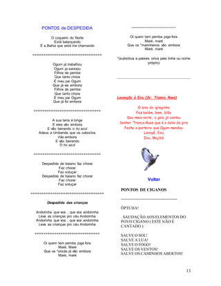 13
PONTOS de DESPEDIDA
O coqueiro do Norte
Está balançando
É a Bahia que está me chamando
================================
Ogum já trabalhou
Ogum ja saravou
Filhos de pemba
Que tanto chora
É meu pai Ogum
Que já vai embora
Filhos de pemba
Que tanto chora
É meu pai Ogum
Que já foi embora
===============================
A sua terra é longe
E eles vão embora
E vão beirando o rio azul
Adeus a Umbanda que os caboclos
Vão embora
E vão beirando
O rio azul
===============================
Despedida de baiano faz chorar
Faz chorar
Faz soluçar
Despedida de baiano faz chorar
Faz chorar
Faz soluçar
==================================
Despedida das crianças
Andorinha que voa , que voa andorinha
Leva as crianças pro céu Andorinha
Andorinha que voa , que voa andorinha
Leva as crianças pro céu Andorinha
==============================
Oi quem tem pemba joga fora
Maré, Maré
Que os *orixás já vão embora
Maré, maré
--------------------------------------
Oi quem tem pemba joga fora
Maré, maré
Que os *marinheiros vão embora
Maré, maré
*(substitua a palavra orixá pela linha ou nome
próprio)
Louvação à Exu (Sr. Tranca Ruas)
O sino da igreginha
Faz belém, bem, blão
Deu meia-noite, o galo já cantou
Senhor Tranca-Ruas que é o dono da gira
Fecha a porteira que Ogum mandou
Laroyê, Exu
Exu, Mojibá
Voltar
PONTOS DE CIGANOS
------------------------------------------
ÔPTCHA!
. SAUDAÇÃO AOS ELEMENTOS DO
POVO CIGANO ( ESTE NÃO É
CANTADO ):
SALVE O SOL!
SALVE A LUA!
SALVE O FOGO!
SALVE OS VENTOS!
SALVE OS CAMINHOS ABERTOS!
 