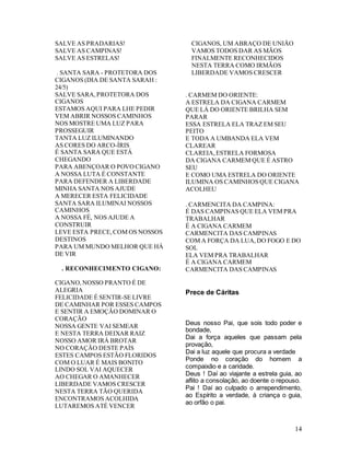 14
SALVE AS PRADARIAS!
SALVE AS CAMPINAS!
SALVE AS ESTRELAS!
. SANTA SARA - PROTETORA DOS
CIGANOS (DIA DE SANTA SARAH :
24/5)
SALVE SARA,PROTETORA DOS
CIGANOS
ESTAMOS AQUI PARA LHE PEDIR
VEM ABRIR NOSSOS CAMINHOS
NOS MOSTRE UMA LUZ PARA
PROSSEGUIR
TANTA LUZ ILUMINANDO
AS CORES DO ARCO-ÍRIS
É SANTA SARA QUE ESTÁ
CHEGANDO
PARA ABENÇOAR O POVOCIGANO
A NOSSA LUTA É CONSTANTE
PARA DEFENDER A LIBERDADE
MINHA SANTA NOS AJUDE
A MERECER ESTA FELICIDADE
SANTA SARA ILUMINAI NOSSOS
CAMINHOS
A NOSSA FÉ, NOS AJUDE A
CONSTRUIR
LEVE ESTA PRECE,COM OS NOSSOS
DESTINOS
PARA UM MUNDO MELHOR QUE HÁ
DE VIR
. RECONHECIMENTO CIGANO:
CIGANO,NOSSO PRANTO É DE
ALEGRIA
FELICIDADE É SENTIR-SE LIVRE
DE CAMINHAR POR ESSES CAMPOS
E SENTIR A EMOÇÃO DOMINAR O
CORAÇÃO
NOSSA GENTE VAI SEMEAR
E NESTA TERRA DEIXAR RAIZ
NOSSO AMOR IRÁ BROTAR
NO CORAÇÃO DESTE PAÍS
ESTES CAMPOS ESTÃO FLORIDOS
COM O LUAR É MAIS BONITO
LINDO SOL VAI AQUECER
AO CHEGAR O AMANHECER
LIBERDADE VAMOS CRESCER
NESTA TERRA TÃO QUERIDA
ENCONTRAMOS ACOLHIDA
LUTAREMOS ATÉ VENCER
CIGANOS, UM ABRAÇO DE UNIÃO
VAMOS TODOS DAR AS MÃOS
FINALMENTE RECONHECIDOS
NESTA TERRA COMO IRMÃOS
LIBERDADE VAMOS CRESCER
. CARMEM DO ORIENTE:
A ESTRELA DA CIGANA CARMEM
QUE LÁ DO ORIENTE BRILHA SEM
PARAR
ESSA ESTRELA ELA TRAZ EM SEU
PEITO
E TODA A UMBANDA ELA VEM
CLAREAR
CLAREIA,ESTRELA FORMOSA
DA CIGANA CARMEM QUE É ASTRO
SEU
E COMO UMA ESTRELA DO ORIENTE
ILUMINA OS CAMINHOS QUE CIGANA
ACOLHEU
. CARMENCITA DA CAMPINA:
É DAS CAMPINAS QUE ELA VEM PRA
TRABALHAR
É A CIGANA CARMEM
CARMENCITA DAS CAMPINAS
COM A FORÇA DA LUA,DO FOGO E DO
SOL
ELA VEM PRA TRABALHAR
É A CIGANA CARMEM
CARMENCITA DAS CAMPINAS
Prece de Cáritas
Deus nosso Pai, que sois todo poder e
bondade,
Dai a força aqueles que passam pela
provação,
Dai a luz aquele que procura a verdade
Ponde no coração do homem a
compaixão e a caridade.
Deus ! Daí ao viajante a estrela guia, ao
aflito a consolação, ao doente o repouso.
Pai ! Daí ao culpado o arrependimento,
ao Espírito a verdade, à criança o guia,
ao orfão o pai.
 