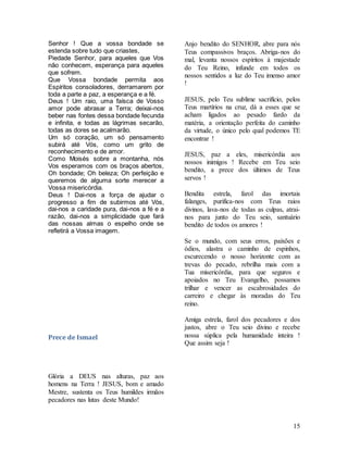 15
Senhor ! Que a vossa bondade se
estenda sobre tudo que criastes,
Piedade Senhor, para aqueles que Vos
não conhecem, esperança para aqueles
que sofrem.
Que Vossa bondade permita aos
Espíritos consoladores, derramarem por
toda a parte a paz, a esperança e a fé.
Deus ! Um raio, uma faísca de Vosso
amor pode abrasar a Terra; deixai-nos
beber nas fontes dessa bondade fecunda
e infinita, e todas as lágrimas secarão,
todas as dores se acalmarão.
Um só coração, um só pensamento
subirá até Vós, como um grito de
reconhecimento e de amor.
Como Moisés sobre a montanha, nós
Vos esperamos com os braços abertos,
Oh bondade; Oh beleza; Oh perfeição e
queremos de alguma sorte merecer a
Vossa misericórdia.
Deus ! Dai-nos a força de ajudar o
progresso a fim de subirmos até Vós,
dai-nos a caridade pura, dai-nos a fé e a
razão, dai-nos a simplicidade que fará
das nossas almas o espelho onde se
refletirá a Vossa imagem.
Prece de Ismael
Glória a DEUS nas alturas, paz aos
homens na Terra ! JESUS, bom e amado
Mestre, sustenta os Teus humildes irmãos
pecadores nas lutas deste Mundo!
Anjo bendito do SENHOR, abre para nós
Teus compassivos braços. Abriga-nos do
mal, levanta nossos espíritos à majestade
do Teu Reino, infunde em todos os
nossos sentidos a luz do Teu imenso amor
!
JESUS, pelo Teu sublime sacrifício, pelos
Teus martírios na cruz, dá a esses que se
acham ligados ao pesado fardo da
matéria, a orientação perfeita do caminho
da virtude, o único pelo qual podemos TE
encontrar !
JESUS, paz a eles, misericórdia aos
nossos inimigos ! Recebe em Teu seio
bendito, a prece dos últimos de Teus
servos !
Bendita estrela, farol das imortais
falanges, purifica-nos com Teus raios
divinos, lava-nos de todas as culpas, atrai-
nos para junto do Teu seio, santuário
bendito de todos os amores !
Se o mundo, com seus erros, paixões e
ódios, alastra o caminho de espinhos,
escurecendo o nosso horizonte com as
trevas do pecado, rebrilha mais com a
Tua misericórdia, para que seguros e
apoiados no Teu Evangelho, possamos
trilhar e vencer as escabrosidades do
carreiro e chegar às moradas do Teu
reino.
Amiga estrela, farol dos pecadores e dos
justos, abre o Teu seio divino e recebe
nossa súplica pela humanidade inteira !
Que assim seja !
 