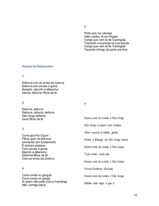 16
Pontos de Defumador
1
Defuma com as ervas da Jurema
Defuma com arruda e guiné
Benjoim, alecrim e alfazema
Vamos defumar filhos de fé
2
Defuma, defuma
Defuma, defuma, defuma
São Jorge defuma
Seus filhos de fé
3
Corre gira Pai Ogum
Filhos quer se defumar
Umbanda tem fundamento
É preciso preparar
Com arruda e guiné,
Alecrim e alfazema
Defumar filhos de fé
Com as ervas da Jurema
4
Corre ronda no gonguê
Corre ronda no gongá
Ai quem não pode com a mandinga
Não carrega patuá
5
Pinto piou na calunga
Galo cantou, lá em Angola
Congo que vem lá de Carangola
Trazendo mussanga na sua sacola
Congo que vem lá de Carangola
Tocando inimigo de porta pra fora
6
Quem está de ronda é São Jorge
São Jorge é quem vem rondar
Abre a porta ô minha gente
Deixa a falange de São Jorge entrar
Quem está de ronda é São Jorge
Toda noite, todo dia
Quem está de ronda é São Jorge
Nossa Senhora da Guia
Quem está de ronda é São Jorge
Minha mãe diga o que é
 