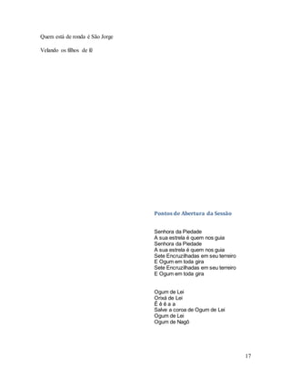 17
Quem está de ronda é São Jorge
Velando os filhos de fé
Pontos de Abertura da Sessão
Senhora da Piedade
A sua estrela é quem nos guia
Senhora da Piedade
A sua estrela é quem nos guia
Sete Encruzilhadas em seu terreiro
E Ogum em toda gira
Sete Encruzilhadas em seu terreiro
E Ogum em toda gira
Ogum de Lei
Orixá de Lei
Ê ê ê a a
Salve a coroa de Ogum de Lei
Ogum de Lei
Ogum de Nagô
 