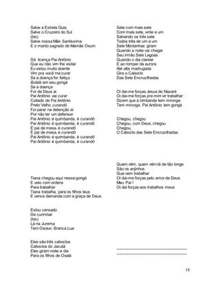 18
Salve a Estrela Guia
Salve o Cruzeiro do Sul
(bis)
Salve nossa Mãe Santíssima
E o manto sagrado de Mamãe Oxum
Dá licença Pai Antônio
Que eu não vim lhe visitar
Eu estou muito doente
Vim pra você me curar
Se a doença for feitiço
Bulalá em seu gongá
Se a doença
For de Deus ai
Pai Antônio vai curar
Coitado de Pai Antônio
Preto Velho curandô
Foi parar na detenção ai
Por não ter um defensor
Pai Antônio é quimbanda, é curandô
Pai Antônio é quimbanda, é curandô
É pai de mesa, é curandô
É pai de mesa, é curandô
Pai Antônio é quimbanda, é curandô
Pai Antônio é quimbanda, é curandô
Tiana chegou aqui nesse gongá
E veio com ordens
Para trabalhar
Tiana trabalha, para os filhos teus
E vence demanda com a graça de Deus
Estou cansado
De curimbar
(bis)
Lá na Jurema
Tem Oxossi Branca Lua
Eles são três caboclos
Caboclos do Jacutá
Eles giram noite e dia
Para os filhos de Oxalá
Sete com mais sete
Com mais sete, vinte e um
Salvando os três sete
Todos três de um a um
Sete Montanhas giram
Quando a noite vai chegar
Seu irmão Sete Lagoas
Quando o dia clarear
E ao romper da aurora
Até alta madrugada
Gira o Caboclo
Das Sete Encruzilhadas
Oi dai-me forças Jesus de Nazaré
Oi dai-me forças pra mim vir trabalhar
Dizem que a Umbanda tem mironga
Tem mironga, Pai Antônio tem gongá
Chegou, chegou
Chegou, com Deus, chegou
Chegou,
O Caboclo das Sete Encruzilhadas
Quem vêm, quem vêm lá de tão longe
São os anjinhos
Que vem trabalhar
Oi dai-me forças pelo amor de Deus
Meu Pai !
Oi dai forças aos trabalhos meus
=============================
=============================
 