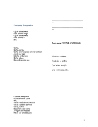 19
Pontos de Tronqueira
Ogum é todo Malé
Malé ô linha Nagô
Ogum é todo Malé
Malé ô linha ô
(bis)
Cortai,
Cortai, cortou
Cortai a mironga de um mal protetor
Aonde eu laço
Não há embaraço
Cortai o laço
De um braço de aço
Ovelhas abnegadas
Do rebanho de Maria
(bis)
Salve o Sete Encruzilhadas
Salve a Estrela da Guia
Salvai, salvai
Doce nome de Maria
A virgem da Piedade
Há de ser a nossa guia
=============================
==
=============================
==
Ponto para CRUZAR CAMBONO
Ai minha cambona
Você não se lembra
Que bebeu marafo
Que comeu da pemba
 