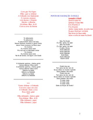 2
Corre gira Pai Ogum
Filhos quer se defumar
A Umbanda tem fundamento
E é preciso preparar
com incenso e benjoim
Alecrim e alfazema
Oi defuma filhos de fé
Com as ervas da Jurema
=================================
To defumando
To defumando
A casa do Bom Jesus da Lapa
Nossa Senhora incensou a Jesus Cristo
Jesus Cristo incensou os filhos seus
Eu incenso
Eu incenso essa casa
Pro mal sair e a felicidade entrar
Eu incenso
Eu incenso essa casa
Na fé de Oxóssi, de Ogum e de Oxalá
=================================
A Umbanda queimou, cheirou guiné
Vamos defumar filhos de fé
A Umbanda queimou, cheirou guiné
Vamos defumar filhos de fé
Defuma eu Babá
Defuma eu Babalaô
Defuma eu Babá
Defuma eu Babalaô
================================
***
Vamos defumar a Umbanda
Com nove anjos dos céus
A Umbanda cheira a rosa
Rosa cheira guiné
***
Olha defumador cheirou guiné
Para defumar filhos de fé
Olha defumarei, papai
Olha defumarei, papai
PONTO DE SAUDAÇÃO À OXALÁ
Meu Pai Oxalá
É o Rei, venha me valer
Meu Pai Oxalá
É o Rei, venha me valer
O velho Omulu
Atotô OBaluaê
Atotô OBaluaê
Atotô OBaluaê
Atotô Baba
Atotô OBaluaê
Atotô é orixá
===========================
Oxalá meu pai
Tem pena de nós, tem dó
Se as voltas no mundo é grande
Seus poderes são maior
Oxalá meu pai
Tem pena de nós, tem dó
Se as voltas no mundo é grande
Seus poderes são maior
O malei malei
O malei malá
O malei malei
Salve as forças de Oxalá !
Louvação à Oxalá
Oxalá é nosso Pai
Iemanjá é nossa Mãe
É na Aruanda, ê
É na Aruanda
Senhor desse mundo, do outro mund
Eu peço Oxalá por caridade
Nas horas de Deus amém
Salve a corôa de nosso Pai Oxalá
 