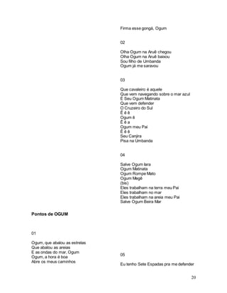 20
Pontos de OGUM
01
Ogum, que abalou as estrelas
Que abalou as areias
E as ondas do mar, Ogum
Ogum, a hora é boa
Abre os meus caminhos
Firma esse gongá, Ogum
02
Olha Ogum na Aruê chegou
Olha Ogum na Aruê baixou
Sou filho de Umbanda
Ogum já me saravou
03
Que cavaleiro é aquele
Que vem navegando sobre o mar azul
É Seu Ogum Matinata
Que vem defender
O Cruzeiro do Sul
Ê ê ê
Ogum ê
Ê ê a
Ogum meu Pai
Ê ê ê
Seu Canjira
Pisa na Umbanda
04
Salve Ogum Iara
Ogum Matinata
Ogum Rompe Mato
Ogum Megê
(bis)
Eles trabalham na terra meu Pai
Eles trabalham no mar
Eles trabalham na areia meu Pai
Salve Ogum Beira Mar
05
Eu tenho Sete Espadas pra me defender
 