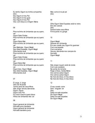 21
Eu tenho Ogum na minha companhia
(bis)
Seu Ogum é meu Pai
Seu Ogum é meu guia
Seu Ogum é meu Pai
Vivo com Deus e a Virgem Maria
06
Pisa na linha de Umbanda que eu quero
ver
Ogum Sete Ondas
Pisa na linha de Umbanda que eu quero
ver
Ogum Beira Mar
Pisa na linha de Umbanda que eu quero
ver
Seu Matinata, Ogum Megê
Seu Sete Espadas, Ogum Megê
Olha banda aruê
Pisa na linha de Umbanda que eu quero
ver
Ogum Sete Ondas
Pisa na linha de Umbanda que eu quero
ver
Ogum Beira Mar
Pisa na linha de Umbanda que eu quero
ver
Ogum Iara, Ogum Megê
Seu Sete Espadas, Ogum Megê
Olha banda aruê
07
Ô Jorge, ô Jorge
Vem de Aruanda
Tenha pena de seus filhos
São Jorge venceu demanda
Ogum, Ogum
Ogum meu Pai
Foi você mesmo quem disse
Filhos de Umbanda não cai
08
Ogum general de Umbanda
Humaitá jurou bandeira
Ogum general de Umbanda
Humaitá bandeira jurou
Mas como é no pé pé
(bis)
09
Olha Ogum Sete Espadas está no reino
Ele veio saravá
(bis)
Saravá todos seus filhos
Firma ponto no gongá
10
Ogum Megê
General de Umbanda
Em seu cavalo seu Ogum foi guerrear
Com sua espada
Com sua lança
Venceu demanda nos campos do
Humaitá
Ogum Megê
11
São Jorge é quem está de ronda
Com sua cavalaria
Na ponta da romaria
Roga a Deus, Santa Maria
Ora vamos salvar Ogum
Ora vamos salvar Ogum
Na hora de Deus, ô meu Deus
Na hora de Deus, ô meu Deus
12
O seu cavalo corre
Sem ninguém vê
(bis)
Salve as sete espadas
De Ogum Megê
Salve as sete espadas
De Ogum Megê
 