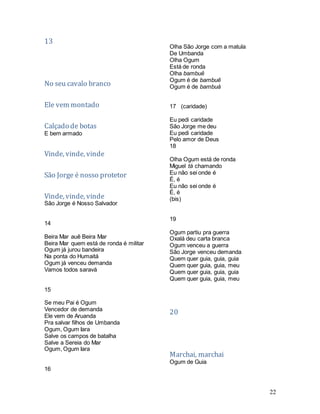 22
13
No seu cavalo branco
Ele vem montado
Calçado de botas
E bem armado
Vinde, vinde, vinde
São Jorge é nosso protetor
Vinde, vinde, vinde
São Jorge é Nosso Salvador
14
Beira Mar auê Beira Mar
Beira Mar quem está de ronda é militar
Ogum já jurou bandeira
Na ponta do Humaitá
Ogum já venceu demanda
Vamos todos saravá
15
Se meu Pai é Ogum
Vencedor de demanda
Ele vem de Aruanda
Pra salvar filhos de Umbanda
Ogum, Ogum Iara
Salve os campos de batalha
Salve a Sereia do Mar
Ogum, Ogum Iara
16
Olha São Jorge com a matula
De Umbanda
Olha Ogum
Está de ronda
Olha bambuê
Ogum é de bambuê
Ogum é de bambuá
17 (caridade)
Eu pedi caridade
São Jorge me deu
Eu pedi caridade
Pelo amor de Deus
18
Olha Ogum está de ronda
Miguel tá chamando
Eu não sei onde é
É, é
Eu não sei onde é
É, é
(bis)
19
Ogum partiu pra guerra
Oxalá deu carta branca
Ogum venceu a guerra
São Jorge venceu demanda
Quem quer guia, guia, guia
Quem quer guia, guia, meu
Quem quer guia, guia, guia
Quem quer guia, guia, meu
20
Marchai, marchai
Ogum de Guia
 
