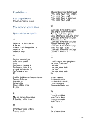 23
Estrela D’Alva
E daVirgem Maria
Oh vem, com a sua espada
Vem salvar os vossosfilhos
Que se acham em agonia
21
Ogum de Lei, Orixá de Lei
Ê ê ê a a
Salve a, coroa de Ogum de Lei
Ogum de Lei
Ogum de Nagô
22
Ô gente sarava Ogum
Ele é nosso general
(bis)
Diz Ogum é de Lei lê lê
Diz Ogum é de lá, lá, lá
A coroa de Ogum de Lei
Só Deus pode tirar
23
Capitão do Mato mandou me chamar
Tempo não tenho
Caminho há
Olha o militar
Quem está de ronda
É militar
24
Mas ele é praça de cavalaria
É Capitão – oficial do dia
25
Olha Ogum vai se embora
Pra sua banda
Olha banda com banda katinguerê
Firma ponto Ogum vai se embora
Firma ponto Ogum Megê
Firma ponto Ogum foi se embora
Firma ponto Ogum Megê
26
Quem está de ronda é São Jorge
São Jorge é quem vem rondar
Abre a porta, ô minha gente
Deixa a falange de São Jorge entrar
Quem está de ronda é São Jorge
Toda noite, todo dia
Quem está de ronda é São Jorge
Nossa Senhora da guia
Quem está de ronda é São Jorge
Minha mãe diga o que é
Quem está de ronda é São Jorge
Velando os filhos de fé
27
Quando Ogum partiu pra guerra
Ele mandou orar, orar
Orar, orar
Orar, orar, filhos de fé
Orar, orar
Orar, orar, filhos de fé
28
Eu vi o sol raiar
Eu vi estrela brilhar
Eu vi seu Rompe Mato
Ogum das matas
Passeando à beira mar
29
Ogum é todo Malé
Male ô linha Nagô
Ogum é todo Malé
Male ô linha ô
30
Ele jurou bandeira
 