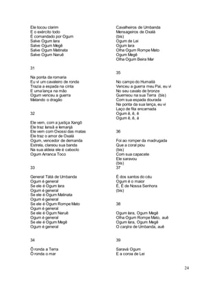 24
Ele tocou clarim
E o exército todo
É comandado por Ogum
Salve Ogum Iara
Salve Ogum Megê
Salve Ogum Matinata
Salve Ogum Naruê
31
Na ponta da romaria
Eu vi um cavaleiro de ronda
Trazia a espada na cinta
E uma lança na mão
Ogum venceu a guerra
Matando o dragão
32
Ele vem, com a justiça Xangô
Ele traz Iansã e Iemanjá
Ele vem com Oxossi das matas
Ele traz o amor de Oxalá
Ogum, vencedor de demanda
Estrela, clareou sua banda
Na sua aldeia ele é caboclo
Ogum Arranca Toco
33
General Tátá de Umbanda
Ogum é general
Se ele é Ogum Iara
Ogum é general
Se ele é Ogum Matinata
Ogum é general
Se ele é Ogum Rompe Mato
Ogum é general
Se ele é Ogum Naruê
Ogum é general
Se ele é Ogum Megê
Ogum é general
34
Ô ronda a Terra
Ô ronda o mar
Cavalheiros de Umbanda
Mensageiros de Oxalá
(bis)
Ogum de Lei
Ogum Iara
Olha Ogum Rompe Mato
Ogum Megê
Olha Ogum Beira Mar
35
No campo do Humaitá
Venceu a guerra meu Pai, eu vi
No seu cavalo de bronze
Guerreou na sua Terra (bis)
Com sua espada dourada
Na ponta da sua lança, eu vi
Laço de fita encarnada
Ogum ê, ê, ê
Ogum ê, ê, á
36
Foi ao romper da madrugada
Que a coral piou
(bis)
Com sua capacete
Ele saravou
(bis)
37
É dos santos do céu
Ogum é o maior
É, É de Nossa Senhora
(bis)
38
Ogum Iara, Ogum Megê
Olha Ogum Rompe Mato, auê
Ogum Iara, Ogum Megê
O canjira de Umbanda, auê
39
Saravá Ogum
E a coroa de Lei
 