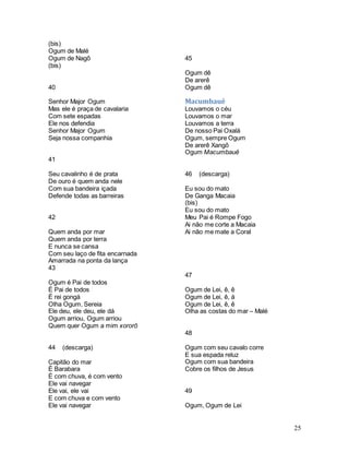 25
(bis)
Ogum de Malé
Ogum de Nagô
(bis)
40
Senhor Major Ogum
Mas ele é praça de cavalaria
Com sete espadas
Ele nos defendia
Senhor Major Ogum
Seja nossa companhia
41
Seu cavalinho é de prata
De ouro é quem anda nele
Com sua bandeira içada
Defende todas as barreiras
42
Quem anda por mar
Quem anda por terra
E nunca se cansa
Com seu laço de fita encarnada
Amarrada na ponta da lança
43
Ogum é Pai de todos
É Pai de todos
É rei gongá
Olha Ogum, Sereia
Ele deu, ele deu, ele dá
Ogum arriou, Ogum arriou
Quem quer Ogum a mim xororô
44 (descarga)
Capitão do mar
È Barabara
É com chuva, é com vento
Ele vai navegar
Ele vai, ele vai
E com chuva e com vento
Ele vai navegar
45
Ogum dê
De arerê
Ogum dê
Macumbauê
Louvamos o céu
Louvamos o mar
Louvamos a terra
De nosso Pai Oxalá
Ogum, sempre Ogum
De arerê Xangô
Ogum Macumbauê
46 (descarga)
Eu sou do mato
De Ganga Macaia
(bis)
Eu sou do mato
Meu Pai é Rompe Fogo
Ai não me corte a Macaia
Ai não me mate a Coral
47
Ogum de Lei, ê, ê
Ogum de Lei, ê, á
Ogum de Lei, ê, ê
Olha as costas do mar – Malé
48
Ogum com seu cavalo corre
E sua espada reluz
Ogum com sua bandeira
Cobre os filhos de Jesus
49
Ogum, Ogum de Lei
 