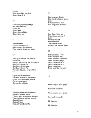 26
É de lei
Olha seus filhos meu Pai
Ogum Megê ê, ê
50
Com licença de Ogum Megê
Nós vamos saravá
Ogum Iara
Ogum Nagô
Ogum Rompe Mato
Ogum Beira Mar
51
Sarava Ogum
Ogum é o nosso guia
Sentou praça da cavalaria
Ele é guarda, da Virgem Maria
52
Seu Ogum diz que não é rei de
Umbanda
Mas diz que manda, nos filhos seus
Seu Ogum é meu Pai
Seu Ogum é meu guia
Seu Ogum é meu Pai
Vivo com Deus e a Virgem Maria
53
Ogum olha sua bandeira
É branca, é verde, é encarnada
Ogum, nos campos de batalha
Ele venceu a guerra
Sem perder soldados
54
Montado em seu cavalo branco
Ele vem beirando o mar
Traz no peito uma estrela dourada
Traz nos braços Mamãe Iemanjá
Sarava Ogum
Sarava Ogum
Sarava Ogum Beira Mar
55
São Jorge e a Sereia
São dois dragões de guerra
(bis)
Sereia rainha do mar
São Jorge é rei da Terra
56
Seu Ogum Beira Mar
O que trouxe do mar ?
(bis)
Quando ele vem
Beirando areia
Traz na mão direita
O rosário de Mamãe Sereia
57
Sete Ondas na Terra
Sete Ondas no mar
Sete Ondas na Umbanda
Sete Ondas no gongá
Segura a pemba ê, ê
Segura a pemba ê, á
Segura a pemba
Deixa as ondas navegar
58
Quem chegou nesse gongá
Saravando seu irmão
Quem chegou nesse gongá
Saravando seu irmão
Ele é capitão
Ele é capitão
 