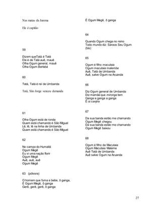 27
Nas matas da Jurema
Ele é capitão
59
Dizem queTatá é Tatá
Ele é de Tatá auê, mauê
Olha Ogum general, mauê
Olha Ogum Barlabá
60
Tatá, Tatá é rei de Umbanda
Tatá, São Jorge venceu demanda
61
Olha Ogum está de ronda
Quem está chamando é São Miguel
Lê, lê, lê na linha de Umbanda
Quem está chamando é São Miguel
62
No campo do Humaitá
Ogum Megê
Eu vi uma nação florir
Ogum Megê
Auê, auê, auê
Ogum Megê
63 (pólvora)
O homem que fuma e bebe, ô ganga,
É Ogum Megê, ô ganga
Gerê, gerê, gerê, ô ganga
É Ogum Megê, ô ganga
64
Quando Ogum chega no reino
Todo mundo diz: Sarava Seu Ogum
(bis)
65
Ogum é filho macutaia
Ogum macutaia malembe
Auê, Tatá de Umbanda
Auê, salve Ogum na Aruanda
66
Diz Ogum general de Umbanda
Diz mamãe que mironga tem
Ganga e ganga a ganga
É oi canjira
67
Da sua banda estão me chamando
Ogum Megê chegou
Da sua banda estão me chamando
Ogum Megê baixou
68
Ogum é filho da Macutaia
Ogum Macutaia Maleme
Auê Tatá de Umbanda
Auê salve Ogum na Aruanda
 