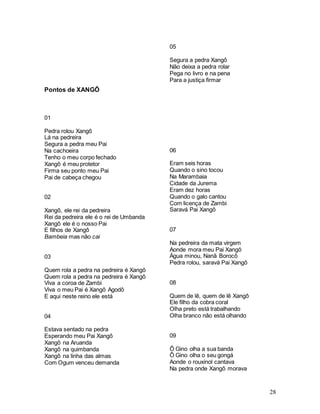 28
Pontos de XANGÔ
01
Pedra rolou Xangô
Lá na pedreira
Segura a pedra meu Pai
Na cachoeira
Tenho o meu corpo fechado
Xangô é meu protetor
Firma seu ponto meu Pai
Pai de cabeça chegou
02
Xangô, ele rei da pedreira
Rei da pedreira ele é o rei de Umbanda
Xangô ele é o nosso Pai
E filhos de Xangô
Bambeia mas não cai
03
Quem rola a pedra na pedreira é Xangô
Quem rola a pedra na pedreira é Xangô
Viva a coroa de Zambi
Viva o meu Pai é Xangô Agodô
E aqui neste reino ele está
04
Estava sentado na pedra
Esperando meu Pai Xangô
Xangô na Aruanda
Xangô na quimbanda
Xangô na linha das almas
Com Ogum venceu demanda
05
Segura a pedra Xangô
Não deixa a pedra rolar
Pega no livro e na pena
Para a justiça firmar
06
Eram seis horas
Quando o sino tocou
Na Marambaia
Cidade da Jurema
Eram dez horas
Quando o galo cantou
Com licença de Zambi
Saravá Pai Xangô
07
Na pedreira da mata virgem
Aonde mora meu Pai Xangô
Água minou, Nanã Borocô
Pedra rolou, saravá Pai Xangô
08
Quem de lê, quem de lê Xangô
Ele filho da cobra coral
Olha preto está trabalhando
Olha branco não está olhando
09
Ô Gino olha a sua banda
Ô Gino olha o seu gongá
Aonde o rouxinol cantava
Na pedra onde Xangô morava
 