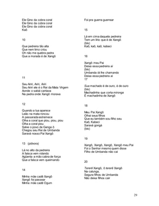 29
Ele Gino da cobra coral
Ele Gino da cobra coral
Ele Gino da cobra coral
Kaô
10
Que pedreira tão alta
Que nem limo criou
Oh não me quebra pedra
Que a morada é de Xangô
11
Seu Ariri, Ariri, Ariri
Seu Ariri ele é o Rei da Mata Virgem
Aonde o sabiá cantava
Na pedra onde Xangô morava
12
Quando a lua aparece
Leão na mata roncou
A passarada estremece
Olha a coral que piou, piou, piou
Olha a coral piou
Salve o povo de Ganga ô
Chegou seu Rei de Umbanda
Saravá nosso Pai Xangô
13 (pólvora)
Lá no alto da pedreira
A faísca vem rolando
Agüenta a mão cabra de força
Que a faísca vem queimando
14
Minha mãe cadê Xangô
Xangô foi passear
Minha mãe cadê Ogum
Foi pra guerra guerrear
15
Lá em cima daquela pedreira
Tem um lírio que é de Xangô
(bis)
Kaô, kaô, kaô, kabeci
16
Xangô meu Pai
Deixa essa pedreira aí
(bis)
Umbanda tá lhe chamando
Deixa essa pedreira aí
17
Sua machado é de ouro, é de ouro
(bis)
Machadinha que corta mironga
É machadinha de Xangô
18
Meu Pai Xangô
Olhai seus filhos
Que eu também sou filho seu
Kaô, Kabeci
Saravá gongá
(bis)
19
Xangô, Xangô, Xangô, Xangô meu Pai
Foi o Senhor mesmo quem disse
Filho de Umbanda não cai
20
Tererê Xangô, ô tererê Xangô
Na calunga,
Segura filhos de Umbanda
Não deixa filhos cair
 