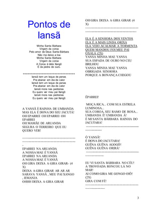 3
Pontos de
Iansã
Minha Santa Bárbara
Virgem da coroa
Pelo amor de Deus Santa Bárbara
Não me deixe a toa
Minha Santa Bárbara
Virgem da coroa
A Coroa é dela Xangô
É da pedra de ouro.
=================================
Iansã tem um leque de penas
Pra abanar em dia de calor
Iansã tem um leque de penas
Pra abanar em dia de calor
Iansã mora nas pedreiras
Eu quero ver meu pai Xangô
Iansã mora nas pedreiras
Eu quero ver meu pai Xangô
A YANSÃ È RAINHA DE UMBANDA
MAS ELA É DONA DO SEU JACUTÁ!
OH EPARREI OH EPARREI OH
EPARREI
OH MAMÃE DE ARUANDA
SEGURA O TERREIRO QUE EU
QUERO VER!
--------------------------------------------------
--------------------------------------------------
-
EPARREI NA ARUANDA
A NOSSA MAE É YANSÃ
EPARREI NA ARUANDA
A NOSSA MAE É YANSÃ
OH GIRA DEIXA A GIRA GIRAR- (4
X)
DEIXA A GIRA GIRAR AR AR AR
SARAVA YANSÃ , MEU PAI XANGO
, IEMANJA
OHHH DEIXA A GIRA GIRAR
OH GIRA DEIXA A GIRA GIRAR (4
X)
--------------------------------------------------
------------------------------------------------
ELA É A SENHORA DOS VENTOS
ELA É A MAIS LINDA ORIXA
ELA VEIO ACALMAR A TORMENTA
QUEM MANDOU FOI MEU PAI
OXALA (2X)
YANSA MINHA MAE YANSA
SUA ESPADA DE OURO NO CEU
BRILHOU
YANSA MINHA MAE YANSA
OBRIGADA SENHORA
PORQUE A BONANÇA CHEGOU
ÊPARREI!
MOÇA RICA... COM SUA ESTRELA
LUMINOSA...
SUA COROA, SEU RAMO DE ROSA...
UMBANDA É! UMBANDA Á!
É MI SANTA BÁRBARA RAINHA DO
JACUTARA!
--------------------------------------------------
---------------
Ó YANSÃ!
É DONA DO JACUTARA!
GUÊNA GUÊNA AGOGÔ!
GUÊNA GUÊNA ORIRÁ!
--------------------------------------------------
-----------------
EU VI SANTA BÁRBARA NO CÉU!
A TROVOADA RONCOU LÁ NO
MAR!
AI COMO GIRA ME GONGO OIÔ!
(2X)
GIRA COM FÉ!
--------------------------------------------------
------------------
 