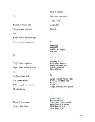 30
21
Por de trás daquela serra
Tem uma linda cachoeira
(bis)
É onde mora o meu Pai Xangô
Que arrebentou sete pedreiras
22
Xangô é dono da pedreira
Segura o meu destino até o fim
(bis)
Se algum dia eu perder
A fé no meu Senhor
Rolai essa pedreira sobre mim
Meu Pai Xangô
23
Oxossi é rei das matas
Xangô é da pedreira
Iansã da ventania
Mãe Oxum da cachoeira
Xangô, Xangô
Xangô, kaô
Kabeci
24
O lelê kaô
O lelê kaô
O lelê é de vangolé
Lelê kaô
25
O Ganga ô
A terra é da Jurema
O leão é lá das matas
A pedra é tão forte
O rei, é Xangô
26
Xangô veio das virgens matas
Com seu bastão de prata
Para nos salvar
Xangô kaô
Xangô no reino é meu Senhor
27
Dê deloucau
Dê deloucau auê
Xangô, olha Ogum de o dé
Olha Ogum de lê Xangô
Olha Ogum de o dé
Olha Ogum de lê
 