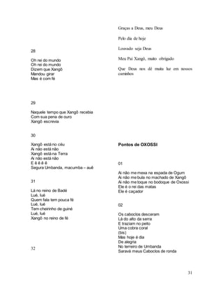 31
28
Oh rei do mundo
Oh rei do mundo
Dizem que Xangô
Mandou girar
Mas é com fé
29
Naquele tempo que Xangô recebia
Com sua pena de ouro
Xangô escrevia
30
Xangô está no céu
Ai não está não
Xangô está na Terra
Ai não está não
E ê ê ê ê
Segura Umbanda, macumba – auê
31
Lá no reino de Badé
Lué, lué
Quem fala tem pouca fé
Lué, lué
Tem cheirinho de guiné
Lué, lué
Xangô no reino de fé
32
Graças a Deus, meu Deus
Pelo dia de hoje
Louvado seja Deus
Meu Pai Xangô, muito obrigado
Que Deus nos dê muita luz em nossos
caminhos
Pontos de OXOSSI
01
Ai não me mexa na espada de Ogum
Ai não me bula no machado de Xangô
Ai não me toque no bodoque de Oxossi
Ele é o rei das matas
Ele é caçador
02
Os caboclos desceram
Lá do alto da serra
E traziam no peito
Uma cobra coral
(bis)
Mas hoje é dia
De alegria
No terreiro de Umbanda
Saravá meus Caboclos de ronda
 