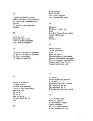 32
03
Caçador na beira do caminho
Ah não me mate a coral na estrada
Ela saravou seu Sete Flechas na
Aruanda
Foi ao romper da madrugada
Caçador
04
Vento que vem
Oi que vem das matas
Olhas as matas quebrando
E os Caboclos chegando
05
Oxossi mora de baixo da gameleira
Oxossi mora de baixo da gameleira
Pai Ogum mora na lua
Pai Xangô lá na pedreira
06
A mata estava escura
Os anjos alumiou
No meio da mata virgem
Quando o seu Oxossi chegou
Mas ele é o rei
Ele é o rei
Ele é o rei
Mas ele é o rei
Na Aruanda ele é o rei
(bis)
07
Ele é Ubirajara
Ele é Ubirajara
Seu saiote é de pena
Seu capacete é de Arara
08
Ele atirou
Ele atirou ninguém viu
(bis)
Seu Sete Flechas é quem sabe
Aonde a flecha caiu
(bis)
Ele atirou
09
O meu manacá
Já não dá mais flor
(bis)
Ai eu vou plantar
Uma semente do meu manacá
Ai como é linda essa madrugada
Povo de Umbanda vem trabalhar
Tupinambá é Pai de Terreiro
Tupinambá no reino está
10
Ê Oxossi ê
Vem chegando de Aruanda
Ê Oxossi ê
Para salvar filhos de Umbanda
Na curimba xö, xö , xö
Na curimba xô, xô, xô
Ë Oxossi, é de bamba é o clima
11
A sua mata é longe
Ele já vai embora
E vai beirando o rio azul
Adeus Umbanda
Os Caboclos vão embora
E vão beirando o rio azul
 