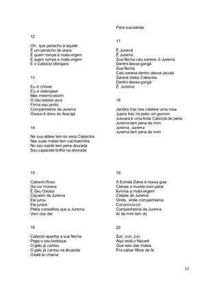33
12
Oh, que penacho é aquele
Ë um penacho de arara
É quem rompe a mata virgem
É quem rompe a mata virgem
É o Caboclo Ubirajara
13
Eu vi chover
Eu vi relampear
Mas mesmo assim
O céu estava azul
Firma seu ponto
Companheiros da Jurema
Oxossi é dono do Aracajá
14
Na sua aldeia tem os seus Caboclos
Nas suas matas tem cachoeirinha
No seu saiote tem pena dourada
Seu capacete brilha na alvorada
15
Caboclo Roxo
Da cor morena
É Seu Oxossi
Caçador da Jurema
Ele jurou
Ele jurara
Pelos conselhos que a Jurema
Vem nos dar
16
Caboclo apanha a sua flecha
Pega o seu bodoque
O galo já cantou
O galo já cantou na Aruanda
Oxalá te chama
Para sua banda
17
Ê Juremê
Ê Jurema
Sua flecha caiu serena, ô Jurema
Dentro desse gongá
Sua flecha
Caiu serena dentro desse Jacutá
Saravá todos Caboclos
Dentro desse gongá
Ê Jurema
18
Jandira traz nos cabelos uma rosa
Jupira traz no peito um jasmim
Jussara é uma linda Cabocla de pena
Jurema tem pena de mim
Jurema, Jurema
Jurema tem pena de mim
19
A Estrela Dalva é nossa guia
Clareia o mundo sem parar
Ilumina a mata virgem
Cidade de Juremá
Vinde, vinde companheiros
Cocoro-co-có
Companheiros da Jurema
Aí de mim tem dó
20
Zun, zun, zun
Aqui está o Nazaré
Que veio das matas
Pra salvar filhos de fé
 