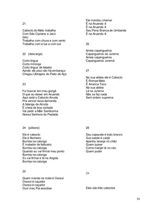 34
21
Caboclo do Mato trabalha
Com São Cipriano e Jacó
(bis)
Trabalha com chuva e com vento
Trabalha com a lua e com sol
22 (descarga)
Corto língua
Corto mironga
Corto língua de falador
Aonde ele pisa não há embaraço
Chegou Ubirajara do Peito de Aço
23
Fui buscar em meu gongá
O que eu deixei em Aruanda
Aqui está o Caboclo Arruda
Pra vencer essa demanda
A falange de Arruda
É cheia de boa vontade
Vai pedir a Mãe Santíssima
Nossa Senhora da Piedade
24 (pólvora)
Ele é caboclo
Ele é flecheiro
Bumba na calunga
É matador de feiticeiro
Bumba na calunga
Quando eu vai firmar meu ponto
Bumba na calunga
Eu vai firmar é lá na Angola
Bumba na calunga
25
Quem manda na mata é Oxossi
Oxossi é caçador
Oxossi é caçador
Ouvi meu Pai assobiar
Ele mandou chamar
É na Aruanda ê
É na Aruanda ê
Seu Pena Branca de Umbanda
É na Aruanda ê
26
Arreia capangueiros
Capangueiros da Jurema
Arreia capangueiros
Capangueiros Juremá
27
Na sua aldeia ele é Caboclo
É Rompe Mato
É Arranca Toco
Na sua aldeia
Lá na Jurema
Não se faz nada
Sem ordem suprema
28
Seu capacete é todo branco
Sua saiote é carijó
Apanha laranja no chão
Quem quiser
Come manjar lá no céu
Quem puder
29
Eles são três caboclos
 
