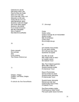 35
Caboclos do Jacutá
Eles giram noite e dia
Para os filhos de Oxalá
Sete com mais sete
Com mais sete, vinte e um
Salvando os três sete
Todos três de um a um
Sete Montanhas giram
Quando a noite vai chegar
Seu irmão Sete Lagoas
Quando o dia clarear
E ao romper da aurora
Até alta madrugada
Gira o Caboclo
Das Sete Encruzilhadas
30
Estou cansado
De curimbar
(bis)
Lá na Jurema
Tem Oxossi Branca Lua
31
Chegou, chegou
Chegou, com Deus, chegou
Chegou,
O caboclo das Sete Encruzilhadas
32 (descarga)
Cortai,
Cortai, cortou
Cortai a mironga de um mal protetor
Aonde eu laço
Não há embaraço
Cortai o laço
De um braço de aço
33
Um instante meus irmãos
Eu vos quero saudar
Há muito que aqui ando
Querendo vos ajudar
Sou filho de Urutã
Nas matas onde eu nasci
Lá recebi o nome
De Caboclo Tururi
Meu Pai é Caboclo guerreiro
Minha Mãe é Mamuri
Quando quiseres auxílio
É chamar por Tururi
Deus é Pai de todos
Somos irmãos de Javari
Quando tiveres demanda
É chamar pelo Tururi
Quando tiveres demanda
Dessas que vejo aqui
Chamai pelo vosso irmão
O Caboclo Tururi
Que Deus proteja a todos
E dê forças ao chefe Timbiri
Pois quem pede nesse momento
 