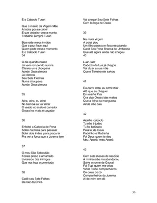 36
É o Caboclo Tururi
Que o manto da Virgem Mãe
A todos possa cobrir
E que debaixo desse manto
Trabalhe sempre Tururi
Boa noite meus irmãos
Que a paz fique aqui
Quem pede nesse momento
É o Caboclo Tururi
34
O dia quando nasce
Já vem rompendo aurora
Clareia uma choupana
Aonde Oxossi mora
Já clareou
Seu Sete Flechas
Numa choupana
Aonde Oxossi mora
35
Atira, atira, eu atirei
No bambá eu vai atirar
O veado no mato é corredor
Oxossi na mata é caçador
36
Enfeitei a Cabocla de Pena
Soltei na mata para passear
Botei dois índios para procurar
Pra ver a força que a Jurema tem
37
O meu São Sebastião
Fostes preso e amarrado
Livrai-nos dos inimigos
Que nos traz acorrentado
38
Cadê seu Sete Folhas
Da raiz do Oricá
Vai chegar Seu Sete Folhas
Com licença de Oxalá
39
Na mata virgem
A coral piou
Um filho passou e ficou escutando
Cadê Seu Pena Branca de Umbanda
Que até agora ainda não chegou
40
Luar, luar
Caboclo da Lua já chegou
Vai dizer a sua mãe
Que o Terreiro ele salvou
41
Eu corre terra, eu corre mar
Até que eu cheguei
Em minha Pais
Ora viva Oxossi das matas
Que a folha da mangueira
Ainda não caiu
42
Ajoelha caboclo
Tu não é judeu
Tu foi batizado
Pela lei de Deus
Padrinho e Madrinha
Foi Deus quem te deu
Meu Ananá, meu Ananá
43
Com sete meses de nascido
A minha mãe me abandonou
Salve o nome de Oxossi
Foi Tupi quem me criou
Vinde vinde companheiros
Co co ro co có
Companheiros da Jurema
Ai de mim tem dó
 
