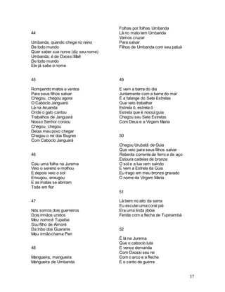 37
44
Umbanda, quando chega no reino
De todo mundo
Quer saber sua nome (diz seu nome)
Umbanda, é de Oxossi Maê
De todo mundo
Ele já sabe o nome
45
Rompendo matos e ventos
Para seus filhos salvar
Chegou, chegou agora
O Caboclo Janguará
Lá na Aruanda
Onde o galo cantou
Trabalhos de Janguará
Nosso Senhor coroou
Chegou, chegou
Deixa meu povo chegar
Chegou o rei dos Bugres
Com Caboclo Janguará
46
Caiu uma folha na Jurema
Veio o sereno e molhou
E depois veio o sol
Enxugou, enxugou
E as matas se abriram
Toda em flor
47
Nós somos dois guerreiros
Dois irmãos unidos
Meu nome é Tupaiba
Sou filho de Aimoré
Da tribo dos Guaranis
Meu irmão chama Peri
48
Mangueira, mangueira
Mangueira de Umbanda
Folhas por folhas Umbanda
Lá no mato tem Umbanda
Vamos cruzar
Para salvar
Filhos de Umbanda com seu patuá
49
E vem a barra do dia
Juntamente com a barra do mar
É a falange do Sete Estrelas
Que veio trabalhar
Estrela ô, estrela ô
Estrela que é nossa guia
Chegou seu Sete Estrelas
Com Deus e a Virgem Maria
50
Chegou Urubatã de Guia
Que veio para seus filhos salvar
Rebenta corrente de ferro e de aço
Estoura cadeias de bronze
O sol e a lua vem saindo
E vem a Estrela da Guia
Eu trago em meu bronze gravado
O nome da Virgem Maria
51
Lá bem no alto da serra
Eu escutei uma coral piá
Era uma linda jibóia
Ferida com a flecha de Tupinambá
52
É lá na Jurema
Que o caboclo luta
E vence demanda
Com Oxossi seu rei
Com o arco e a flecha
E o canto de guerra
 