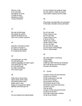 38
Atira-se a luta
E sai vencedor
De joelhos em terra
O chefe da tribo
Agradece a vitória
A Jesus Redentor
53
Ele veio de tão longe
Da cidade da Jurema
Saravá seu Branca Lua
Vem com a ordem suprema
54
Quando a Aruanda se abre
Eu quero ver quem é
É o teimoso de Aruanda
É o Caboclo Rei Guiné
55
Com tanto pau no mato
Eu não tenho guia
Caboclo Vira Pau vai trazer a guia
Com tanto pau no mato
Eu não tenho guia
Eu trago esta pemba
Pra cruzar a guia
56
Sobe serra, desce serra
Serra verde aonde estás
Pombinhas bateu asas
Bateu asas e voou
Papai eu sou guerreiro Maná
Mamãe caminhos que vai
57
Eu sou Caboclo da mata fechada
Eu sou Caboclo em qualquer lugar
Eu não apanho a folha da Jurema
Sem ordem suprema do Pai Oxalá
58
Ô Humaitá, Humaitá filhos de Umbanda
Ô Humaitá, Humaitá venceu demanda
59
Eu vim da mata
Ô que mata é a sua
Eu vim da mata
Ô que mata é a sua
É de lá do Oricá
Aonde pia a cobra
Aonde canta o sabiá
Eu vim da mata
Sou da tribo do Guajá
Eu vim trazer minha falange
Para vir descarregar
60
Na mata virgem a coral piou
O sino bateu
O galo cantou
Cadê Seu Sete Flechas de Umbanda
Há muito tempo que eu lhe chamo
Ele aqui não aparece
61 (surra)
Ai quem cortou meu pé de árvore
Ai não fui eu Oxossi
Onde eu passava o meu dia
Ai não fui eu Oxossi
Que puderam lhe fazer
Foi amarrar de pé e mão
Amarrado num tronco de árvore
Ai como um cão
Cão de verão
Ai quem cortou meu pé de árvore
Ai não fui eu Oxossi
Ai foi São Jorge quem mandou
Ai não fui eu Oxossi
 