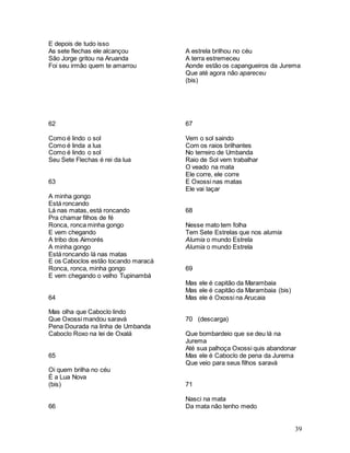 39
E depois de tudo isso
As sete flechas ele alcançou
São Jorge gritou na Aruanda
Foi seu irmão quem te amarrou
62
Como é lindo o sol
Como é linda a lua
Como é lindo o sol
Seu Sete Flechas é rei da lua
63
A minha gongo
Está roncando
Lá nas matas, está roncando
Pra chamar filhos de fé
Ronca, ronca minha gongo
E vem chegando
A tribo dos Aimorés
A minha gongo
Está roncando lá nas matas
E os Caboclos estão tocando maracá
Ronca, ronca, minha gongo
E vem chegando o velho Tupinambá
64
Mas olha que Caboclo lindo
Que Oxossi mandou saravá
Pena Dourada na linha de Umbanda
Caboclo Roxo na lei de Oxalá
65
Oi quem brilha no céu
É a Lua Nova
(bis)
66
A estrela brilhou no céu
A terra estremeceu
Aonde estão os capangueiros da Jurema
Que até agora não apareceu
(bis)
67
Vem o sol saindo
Com os raios brilhantes
No terreiro de Umbanda
Raio de Sol vem trabalhar
O veado na mata
Ele corre, ele corre
E Oxossi nas matas
Ele vai laçar
68
Nesse mato tem folha
Tem Sete Estrelas que nos alumia
Alumia o mundo Estrela
Alumia o mundo Estrela
69
Mas ele é capitão da Marambaia
Mas ele é capitão da Marambaia (bis)
Mas ele é Oxossi na Arucaia
70 (descarga)
Que bombardeio que se deu lá na
Jurema
Até sua palhoça Oxossi quis abandonar
Mas ele é Caboclo de pena da Jurema
Que veio para seus filhos saravá
71
Nasci na mata
Da mata não tenho medo
 