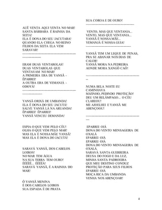 4
AUÊ VENTA AQUI VENTA NO MAR!
SANTA BÁRBARA É RAINHA DA
SEITA!
ELA É DONA DO SEU JACUTARA!
QUANDO ELA CHEGA NO REINO
FILHOS DA SEITA ELA VEM
SARAVAR!
--------------------------------------------------
-----------------
ERAM DUAS VENTAROLAS!
DUAS VENTAROLAS QUE
VENTAVAM NO MAR!
A PRIMEIRA ERA DE YANSÃ -
ÊPARREI!
A OUTRA ERA DE YEMANJÁ -
ODOYÁ!
--------------------------------------------------
------------------
YANSÃ ORIXÁ DE UMBANDA!
ELA É DONA DO SEU JACUTÁ!
SALVE YANSÃ LÁ NA ARUANDA!
ÊPARREI! ÊPARREI!
YANSÃ VENCEU DEMANDA!
ESPIA O QUE VEM PELO CÉU!
OLHA O QUE VEM PELO MAR!
MAS ELA É NOSSA MÃE YANSÃ!
MAS ELA É DONA DO JACUTÁ!
SARAVÁ YANSÃ, DOS CABELOS
LOIROS!
NO MAR TEM ÁGUA
NA SUA TERRA TEM OURO!
ÊÊÊÊÊ... ÊÊÊÊÁ!
SARAVÁ YANSÃ, É A RAINHA DO
MAR!
Ô YANSÃ MENINA
É DOS CABELOS LOIROS
SUA ESPADA É DE PRATA
SUA COROA E DE OURO!
---------------------------------------------
VENTO, MAS QUE VENTANIA...
VENTO, MAS QUE VENTANIA...
YANSÃ É NOSSA MÃE...
YEMANJÁ É NOSSA GUIA!
------------------------------------------
YANSÃ TEM UM LEQUE DE PENAS,
PRA SE ABANAR NOS DIAS DE
CALOR!
YANSÃ MORA NA PEDREIRA
AONDE MORA XANGÔ CAÔ!
--------------------------------------------------
--
NUMA BELA NOITE EU
CAMINHAVA
SOZINHO, PEDINDO PROTEÇÃO!
DEU UM RELÂMPAGO... O CÉU
CLAREOU!
ME AJOELHEI E YANSÃ ME
ABENÇOOU!
--------------------------------------------------
---
EPARREI OIÁ
DONA DO VENTO MENSAGEIRA DE
OXALÁ
EPARREI OIÁ
EPARREI OIÁ
DONA DO VENTO MENSAGEIRA DE
OXALÁ.
SARAVÁ SANTA GUERREIRA
DEUSA DO FOGO E DA LUZ,
MINHA SANTA PADROEIRA
QUE MEU DESTINO CONDUZ
PROTEÇÃO PARA SEUS FILHOS
EPARREI OIÁ
MOÇA RICA DA UMBANDA
VENHA NOS ABENÇOAR!
 