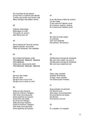 41
Oh meu Deus lá nas alturas
O meu Pai é o Caboclo Gira Mundo
Tumba, que tumba, que tumba, auê
Meus inimigos não podem vencer
82
Caboclo Jaracutinga
Bebe água no coité
Tira ponto na Jurema
Atira flecha sem ver
83
Ele é caboclo da Terra da Jurema
Apanha pemba, risca ponto
Filhos de Umbanda, vem trabalhar
84
Ele é Sete Cachoeiras, orerê
Olha Madeodé, Madeodé, Madeodé
Olha Madeodé
Sobe serra, desce serra orerê
Olha Madeodé, Madeodé, Madeodé
85
Ele vem das matas
Ele vem girar
Ele gira com o sol e a lua
Ele gira com o vento e o mar
86
Salta pra aqui Iracema
Quem te chama é Tabajara
Vem linda como Açucena
Entre espinhos da Jussara
Coroa troa nas matas
Em busca do Pitangui
Salta para aqui Iracema
Quem te chama é Tabajara
Vem linda como Açucena
Entre espinhos da Jussara
87
Ai se não fosse a folha da Jurema
Lá nas matas
O que seria do Caboclo Juruá
Ai a Jurema, Jurema, Jurema
Ai a Jurema do Caboclo Juruá
88
No meio da mata virgem
A coral piou
Com sua capacete
Ele saravou, ele saravou
89
Sá Macutara mironga de Umbanda
Me corre nas matas, me corre ê
Sá Macutara mironga de Umbanda
Me corre nas matas ta ta ruê
90
Caça, caça, caçador
Caçador de Aruanda
O caça, caça, caçador
Foi Oxossi quem mandou
91
Duas estrelas me alumiam
Oh Aimoré more
Dois anjos me acompanham
Encruza flecha com lança
Oh Aimoré
Encruza lua com sol
92
É o caçador, é o caçador
 