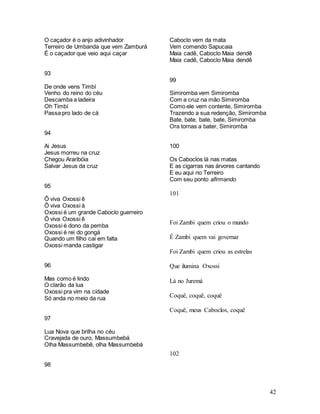 42
O caçador é o anjo adivinhador
Terreiro de Umbanda que vem Zamburá
É o caçador que veio aqui caçar
93
De onde vens Timbí
Venho do reino do céu
Descamba a ladeira
Oh Timbí
Passa pro lado de cá
94
Ai Jesus
Jesus morreu na cruz
Chegou Araribóia
Salvar Jesus da cruz
95
Ô viva Oxossi ê
Ô viva Oxossi á
Oxossi é um grande Caboclo guerreiro
Ô viva Oxossi ê
Oxossi é dono da pemba
Oxossi é rei do gongá
Quando um filho cai em falta
Oxossi manda castigar
96
Mas como é lindo
O clarão da lua
Oxossi pra vim na cidade
Só anda no meio da rua
97
Lua Nova que brilha no céu
Cravejada de ouro, Massumbebá
Olha Massumbebê, olha Massumbebá
98
Caboclo vem da mata
Vem comendo Sapucaia
Maia cadê, Caboclo Maia dendê
Maia cadê, Caboclo Maia dendê
99
Simiromba vem Simiromba
Com a cruz na mão Simiromba
Como ele vem contente, Simiromba
Trazendo a sua redenção, Simiromba
Bate, bate, bate, bate, Simiromba
Ora tornas a bater, Simiromba
100
Os Caboclos lá nas matas
E as cigarras nas árvores cantando
E eu aqui no Terreiro
Com seu ponto afirmando
101
Foi Zambi quem criou o mundo
É Zambi quem vai governar
Foi Zambi quem criou as estrelas
Que ilumina Oxossi
Lá no Juremá
Coquê, coquê, coquê
Coquê, meus Caboclos, coquê
102
 