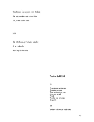 43
Seu Branca Lua quando vem d’aldeia
Ele traz na cinta uma cobra coral
Oh, é uma cobra coral
103
Ele é Caboclo, é Flecheiro atirador
E na Umbanda
Seu Tupi é vencedor
Pontos de IANSÃ
01
Eram duas ventarolas
Duas ventarolas
Que ventavam o mar
Uma era Iansã
Arerê
A outra era Iemanjá
E eparrê
02
Iansã o seu leque é de ouro
 