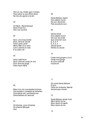 44
Vem do céu, Oxalá quem mandou
Para salvar os seus filhos Iansã
Na hora da agonia e da dor
03
Oh Nanã , Nanã Boroquê
Iansã moça rica
Vem nos socorrer
04
Ela é, uma moça bonita
Ela é, dona do Jacutá
Parrê, parrê, parrê
Minha Mãe tá no reino
Com a pemba na mão
E eu quero ver
05
Iansã cadê Axum
Axum está nas ondas do mar
Ela é dona de gongá
Salve Axum Nanã
06
Moça rica com sua espada luminosa
Sua espada é cravejada de brilhantes
Quimbanda auê, quimbanda auá
Santa Bárbara do Jaracutá
07
Oh Inhacita, corre Umbanda
Oh Inhacita Milonguê
(bis)
08
Santa Bárbara virgem
Dos cabelos louros
Ela vem descendo
Pela escada de ouro
09
Saravá Iansã
Dos cabelos louros
Seu luar tem prata
Sua coroa tem ouro
Ê, ê, ê, ê
Ê, ê, ê, á
Saravá Iansã
Rainha do Jacutá
10
Cindá miná gonguê a ê a ê
Cindá miná gongá
Ai como cinda dê
Ociará orô
11
Oh minha Santa Bárbara
É hora
Filhos de Umbanda, Mamãe
Sempre aqui choram
12
Santa Bárbara aonde mora
Mora dentro da lua
Mora dentro do lajedo
Mora dentro da lua
13
 