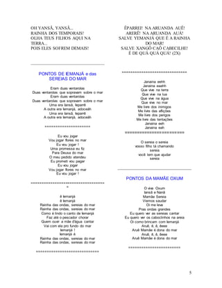 5
OH YANSÃ, YANSÃ...
RAINHA DOS TEMPORAIS!
OLHA TEUS FILHOS AQUI NA
TERRA...
POIS ELES SOFREM DEMAIS!
PONTOS DE IEMANJÁ e das
SEREIAS DO MAR
Eram duas ventarolas
Duas ventarolas que sopravam sobre o mar
Eram duas ventarolas
Duas ventarolas que sopravam sobre o mar
Uma era Iansã, Ieparrê
A outra era Iemanjá, adoceáh
Uma era Iansã, Ieparrê
A outra era Iemanjá, adoceáh
=====================
Eu vou jogar
Vou jogar flores no mar
Eu vou jogar !
Uma promessa eu fiz
Para Deusa do mar
O meu pedido atendeu
Eu prometi vou pagar
Eu vou jogar
Vou jogar flores no mar
Eu vou jogar !
==================================
=
ê Iemanjá
ê Iemanjá
Rainha das ondas, sereias do mar
Rainha das ondas, sereias do mar
Como é lindo o canto de Iemanjá
Faz até o pescador chorar
Quem ouvir a mãe d'água cantar
Vai com ela pro fundo do mar
Iemanjá !
Iemanjá é
Rainha das ondas, sereias do mar
Rainha das ondas, sereias do mar
=============================
ÊPARREI! NA ARUANDA AUÊ!
ARERÊ! NA ARUANDA AUÁ!
SALVE YEMANJÁ QUE É A RAINHA
DO MAR!
SALVE XANGÔ CAÔ CABECILHE!
É DE QUÁ QUÁ QUÁ! (2X)
==============================
Janaina eehh
Janaina eaahh
Que vive na terra
Que vive na lua
Que vive na água
Que vive no mar
Me livre dos inimigos
Me livre das aflições
Me livre dos perigos
Me livre das tentações
Janaina eeh
Janaina eah
========================
O sereia o sereia
vosso filho tá chamando
sereia
você tem que ajudar
sereia
PONTOS DA MAMÃE OXUM
O viva Oxum
Iansã e Nanã
Mamãe Sereia
Viemos saudar
Oi me leva
Pras ondas grandes
Eu quero ver as sereias cantar
Eu quero ver os caboclinhos na areia
Oi como brincam com Iemanjá
Aruê, ê, ê, êeee
Aruê Mamãe é dona do mar
Aruê, ê, ê, êeee
Aruê Mamãe é dona do mar
========================
 