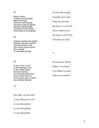 51
07
Baixou, baixou
A Virgem da Conceição
Maria Imaculada
Para tirar a perturbação
Se tiveres praga de alguém
Desde já seja perdoado
Levando pro mar a dentro
Pras ondas do mar sagrado
08
Quando a estrela vem saindo
Quando a lua vem surgindo
Fazendo clarão do mar
Gira carorô, ê gira carorô á
Gira carorô ê
A nossa Mãe Iemanjá
09
E vem, e vem, e vem
E vem beirando o mar
E vem a Mãe Sereia
Pra todo mal levar
Eu sou aquela pequenina
Que mora em alto mar
Eu sou quem guia os navios
Sou a Sereia Guiomar
10
Bem vinda, seja bem vinda
A nossa Mãe que nos criou
É a rosa Massumbebê
É a rosa Massumbebá
É a rosa Massumbebê
É a nossa Mãe Iemanjá
Passarinho preso canta
Porque não sabe falar
São Jorge é o rei da Terra
Sereia a rainha do mar
São Jorge é o rei da Terra
Com licença de Oxalá
11
Nós aqui nesse Terreiro
Pedimos a sua benção
Tu és Rainha dos mares
Senhora da Conceição
 