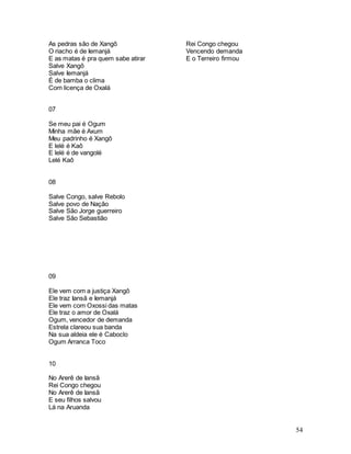 54
As pedras são de Xangô
O riacho é de Iemanjá
E as matas é pra quem sabe atirar
Salve Xangô
Salve Iemanjá
É de bamba o clima
Com licença de Oxalá
07
Se meu pai é Ogum
Minha mãe é Axum
Meu padrinho é Xangô
E lelé é Kaô
E lelé é de vangolé
Lelé Kaô
08
Salve Congo, salve Rebolo
Salve povo de Nação
Salve São Jorge guerreiro
Salve São Sebastião
09
Ele vem com a justiça Xangô
Ele traz Iansã e Iemanjá
Ele vem com Oxossi das matas
Ele traz o amor de Oxalá
Ogum, vencedor de demanda
Estrela clareou sua banda
Na sua aldeia ele é Caboclo
Ogum Arranca Toco
10
No Arerê de Iansã
Rei Congo chegou
No Arerê de Iansã
E seu filhos salvou
Lá na Aruanda
Rei Congo chegou
Vencendo demanda
E o Terreiro firmou
 