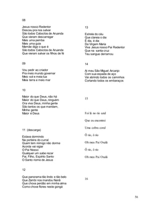 56
08
Jesus nosso Redentor
Desceu pra nos salvar
São todos Caboclos de Aruanda
Que vieram descarregar
Mais uma pemba
Mais uma guia
Mamãe diga o que é
São todos Caboclos de Aruanda
Que vieram salvar os filhos de fé
09
Vou pedir ao criador
Pra meio mundo governar
Meio sol e meia lua
Meia terra e meio mar
10
Maior do que Deus, não há
Maior do que Deus, ninguém
Ora viva Deus, minha gente
São tantos os que mandam,
Minha gente
Maior é Deus
11 (descarga)
Estava dormindo
Na porteira do curral
Quem tem inimigo não dorme
Acorda vai vigiar
O Pai Nosso
Qualquer um sabe rezar
Pai, Filho, Espírito Santo
O Santo nome de Jesus
12
Que panorama tão lindo e tão belo
Que Zambi nos mandou Nanã
Que chova perdão em minha alma
Como chove flores neste gongá
13
Estrela do céu
Que clareia o dia
É dia, é dia
Da Virgem Maria
Viva Jesus nosso Pai Redentor
Que na santa cruz
Teu sangue derramou
14
Ai meu São Miguel Arcanjo
Com sua espada de aço
Vai abrindo todos os caminhos
Cortando todos os embaraços
15
Foi lá no rio azul
Que eu encontrei
Uma cobra coral
Ô rio, ô rio
Oh meu Pai Oxalá
Ô rio, ô rio
Oh meu Pai Oxalá
16
 