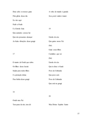 57
Deus salve os nossos guias
Pela glória desse dia
Eu vim aqui
Pedir a Oxalá
E a Estrela Guia
Que aumente a nossa luz
Que nós possamos alcançar
As belas vibrações desse gongá
17
O manto de Oxalá que cubra
Os filhos desse Jacutá
Saúde para todos filhos
E a proteção divina
Pras babás desse gongá
18
Oxalá meu Pai
Tem pena de nós, tem dó
A volta do mundo é grande
Seus poder ainda é maior
19
Estrela do céu
Que guiou nosso Pai
(bis)
Guiai esses filhos
Caminhos que vai
(bis)
Estrela do céu
Que te disse o Guaiá
Povo de Umbanda
Que povo será
Povo de Umbanda
Que está no gongá
20
Meu Divino Espírito Santo
 