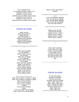6
Eu vi a mamãe Oxum
na cachoeira Sentada na beira do rio
Colhendo os lírios, lírios ê
Colhendo os lírios, lírios Ah
Colhendo lírios pra enfeitar nosso congar
Colhendo os lírios, lírios ê
Colhendo os lírios, lírios Ah
Colhendo lírios pra enfeitar nosso congar
PONTOS DE XANGÔ
Xangô meu pai
deixa está pedreira aí
Xangô meu pai
deixa está pedreira aí
umbanda tá lhe chamando
deixa está pedreira aí
umbanda tá lhe chamando
deixa está pedreira aí
==================================
=
Pedra rolou pra Xangô
Lá nas pedreiras
Afirma o ponto meu pai
Na cachoeira
Pedra rolou pra Xangô
Lá nas pedreiras
Afirma o ponto meu pai
Na cachoeira
Tenho meu corpo fechado
Xangô é meu protetor
Afirma o ponto meu pai
Pai de cabeça é Xangô
Tenho meu corpo fechado
Xangô é meu protetor
Afirma o ponto meu pai
Pai de cabeça chegou
=====================
Quem rola as pedras na pedreira é Xangô
Quem rola as pedras na pedreira é Xangô
Giro na coroa de Zambi
Giro na coroa de Zambi
Giro na coroa de Zambi
é Xangô
Giro na coroa de Zambi
Girooo
Giro mas saravá meu pai Xangô
Quem é quem vence as demandas ?
Quem é o dono das Pedras ?
é Xangô
==================================
====
Lá em cima daquelas pedreiras
Tem um livro que é de Xangô
Lá em cima daquelas pedreiras
Tem um livro que é de Xangô
Kaô, Kaô, Kaô cabecile
==========================
Xangô morreu de velho
Na pedra ele escreveu
- Justiça meu Pai , Justiça !
Ganhou quem mereceu
- Justiça meu Pai , Justiça !
Ganhou quem mereceu
============================
=
O Gino olha sua banda
O Gino olha o seu conga
a onde o rochinol cantava
a onde Xangô morava
ele é filho da cobra coral
ele é filho da cobra coral
ele é filho da cobra coral
Kâo
PONTOS de OGUM
Se meu pai é Ogum
Vencedor de demanda
Ele vem de Aruanda
Pra salvar filhos de umbanda
Ogum, Ogum, Ogum Iara
Ogum, Ogum, Ogum Iara
Salve os campos de batalha
Salve as sereias do mar
Ogum, Ogum Iara
Ogum, Ogum Iara
================================
 