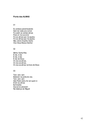 62
Ponto das ALMAS
01
Eu andava perambulando
Sem ter nada pra comer
Fui pedir as santas almas
Para vir me socorrer
Foi as almas que me ajudou
Foi as almas que me ajudou
Meu divino Espírito Santo
Viva Deus Nosso Senhor
02
Minha Santa Rita
É dia, é dia
É dia, é dia
É dia de Deus
Oi viva as almas,
Oi viva as almas,
Oi viva as almas na hora de Deus
03
Tam, tam, tam
Bateram na porta do céu
Tam, tam, tam
São Pedro abriu foi ver quem é
Eram as almas
Iluminadas
Que já se pesaram
Na balança de Miguel
 