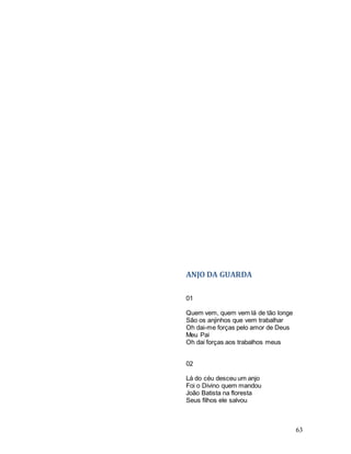 63
ANJO DA GUARDA
01
Quem vem, quem vem lá de tão longe
São os anjinhos que vem trabalhar
Oh dai-me forças pelo amor de Deus
Meu Pai
Oh dai forças aos trabalhos meus
02
Lá do céu desceu um anjo
Foi o Divino quem mandou
João Batista na floresta
Seus filhos ele salvou
 