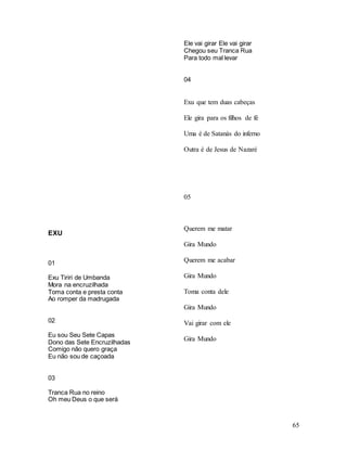 65
EXU
01
Exu Tiriri de Umbanda
Mora na encruzilhada
Toma conta e presta conta
Ao romper da madrugada
02
Eu sou Seu Sete Capas
Dono das Sete Encruzilhadas
Comigo não quero graça
Eu não sou de caçoada
03
Tranca Rua no reino
Oh meu Deus o que será
Ele vai girar Ele vai girar
Chegou seu Tranca Rua
Para todo mal levar
04
Exu que tem duas cabeças
Ele gira para os filhos de fé
Uma é de Satanás do inferno
Outra é de Jesus de Nazaré
05
Querem me matar
Gira Mundo
Querem me acabar
Gira Mundo
Toma conta dele
Gira Mundo
Vai girar com ele
Gira Mundo
 