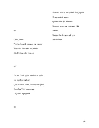 66
06
Orerê, Orará
Pemba d’Angola mandou me chamar
Se eu não fosse filho de pemba
São Cipriano não vinha cá
07
Foi, foi Oxalá quem mandou eu pedir
Me mandou implorar
Que as santas almas viessem ma ajudar
Com Seu Tiriri na encruza
De joelho a gargalhar
08
De terno branco, seu punhal de aço puro
O seu ponto é seguro
Quando vem pra trabalhar
Segura o nego, que esse nego é Zé
Pilintra
Na descida do morro ele vem
Pra trabalhar
 